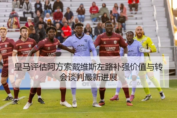 皇马评估阿方索戴维斯左路补强价值与转会谈判最新进展