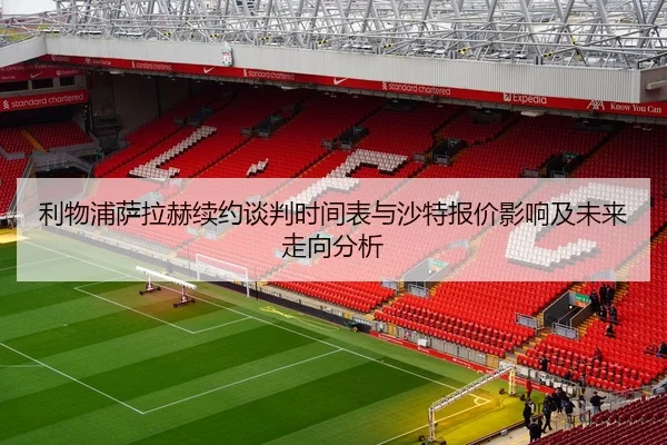 利物浦萨拉赫续约谈判时间表与沙特报价影响及未来走向分析
